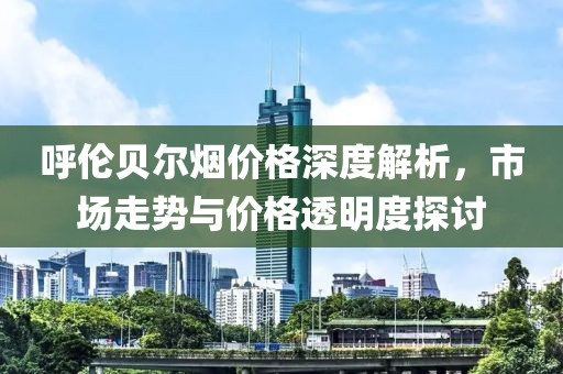 呼伦贝尔烟价格深度解析，市场走势与价格透明度探讨