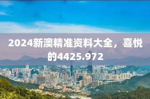 2024新澳精准资料大全，喜悦的4425.972