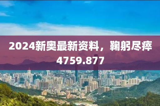 2024新奥最新资料，鞠躬尽瘁4759.877