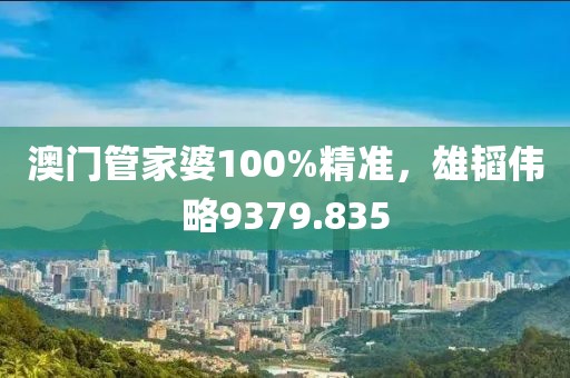 澳门管家婆100%精准，雄韬伟略9379.835