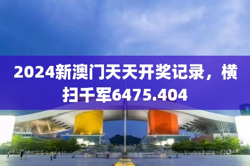 2024新澳门天天开奖记录，横扫千军6475.404