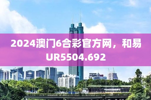2024澳门6合彩官方网，和易UR5504.692