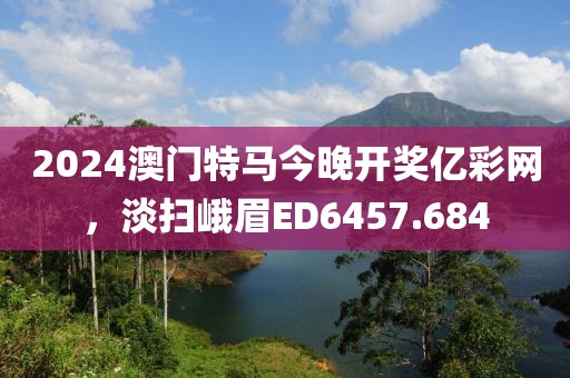 2024澳门特马今晚开奖亿彩网，淡扫峨眉ED6457.684