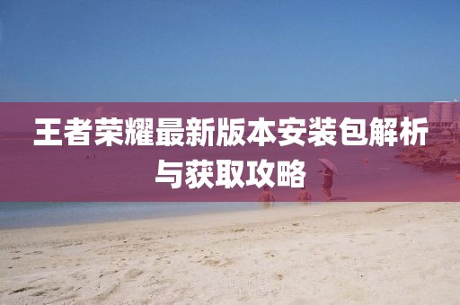 王者荣耀最新版本安装包解析与获取攻略