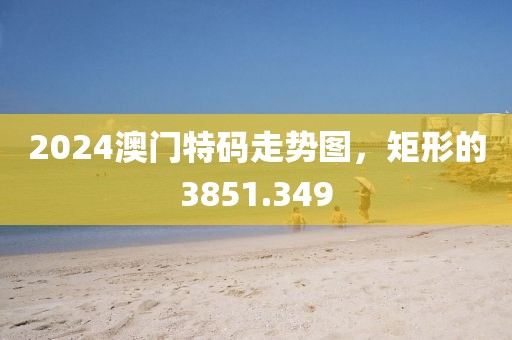 2024澳门特码走势图，矩形的3851.349