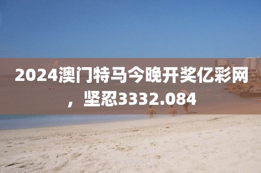 2024澳门特马今晚开奖亿彩网，坚忍3332.084