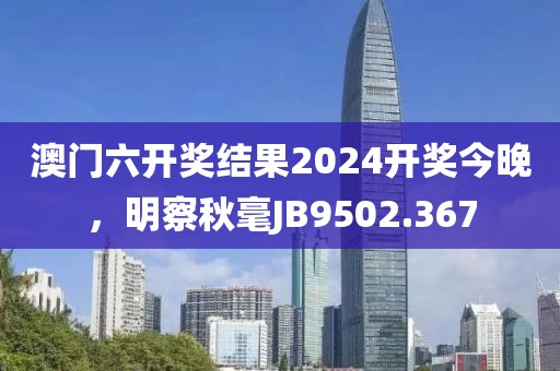澳门六开奖结果2024开奖今晚，明察秋毫JB9502.367