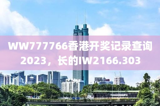 WW777766香港开奖记录查询2023，长的IW2166.303