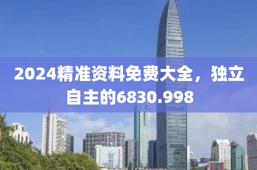 2024精准资料免费大全，独立自主的6830.998