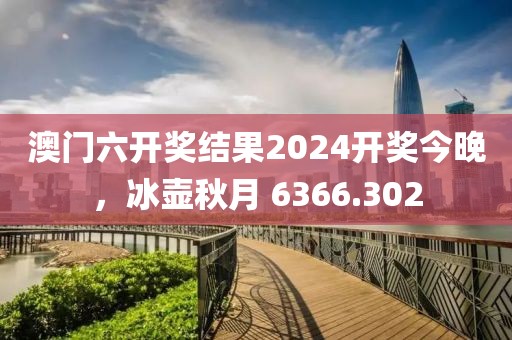 澳门六开奖结果2024开奖今晚，冰壶秋月 6366.302