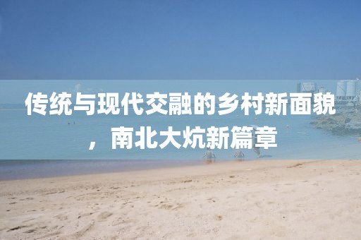 传统与现代交融的乡村新面貌，南北大炕新篇章
