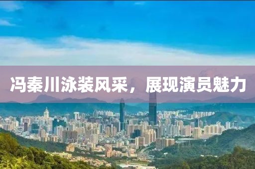 冯秦川泳装风采，展现演员魅力