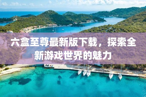 六盒至尊最新版下载，探索全新游戏世界的魅力