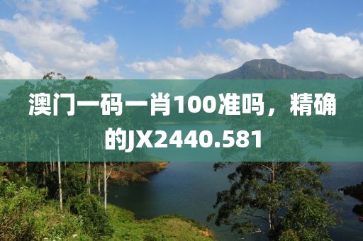 澳门一码一肖100准吗，精确的JX2440.581