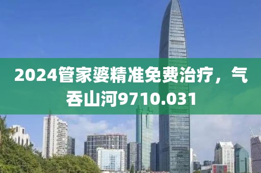 2024管家婆精准免费治疗，气吞山河9710.031