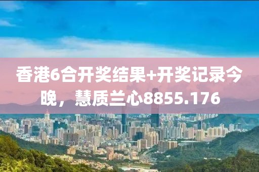 香港6合开奖结果+开奖记录今晚，慧质兰心8855.176
