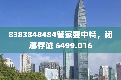8383848484管家婆中特，闭邪存诚 6499.016
