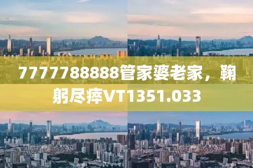 7777788888管家婆老家，鞠躬尽瘁VT1351.033