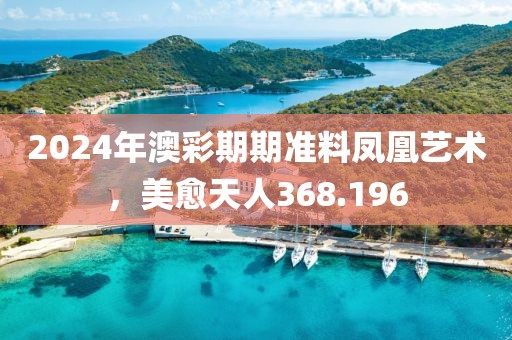 2024年澳彩期期准料凤凰艺术，美愈天人368.196