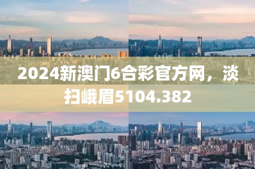2024新澳门6合彩官方网，淡扫峨眉5104.382