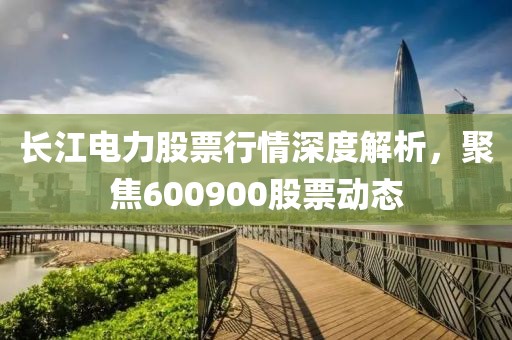 长江电力股票行情深度解析，聚焦600900股票动态