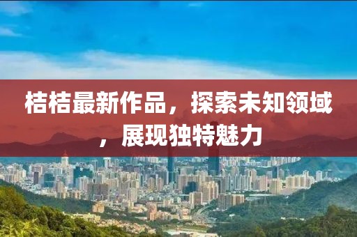 桔桔最新作品，探索未知领域，展现独特魅力