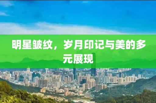 明星皱纹，岁月印记与美的多元展现
