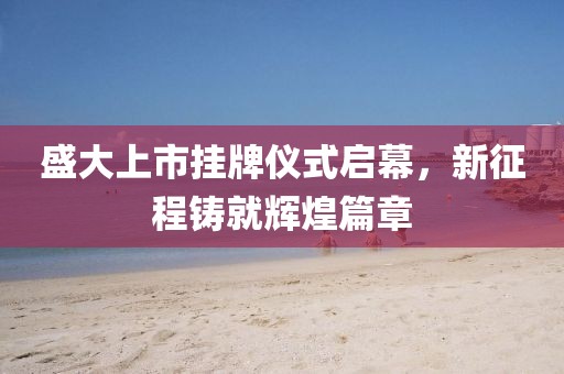 盛大上市挂牌仪式启幕，新征程铸就辉煌篇章