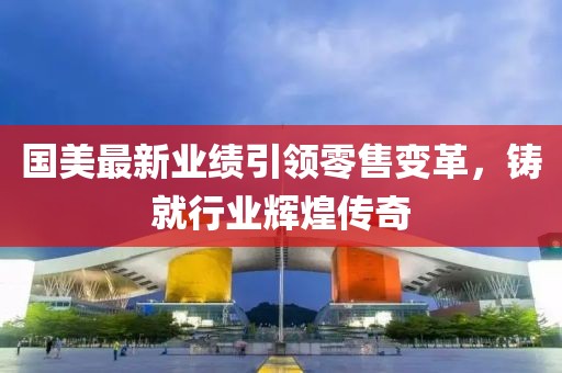 国美最新业绩引领零售变革，铸就行业辉煌传奇