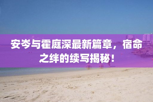 安岑与霍庭深最新篇章，宿命之绊的续写揭秘！