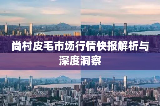 尚村皮毛市场行情快报解析与深度洞察