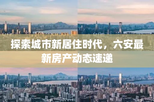 探索城市新居住时代，六安最新房产动态速递