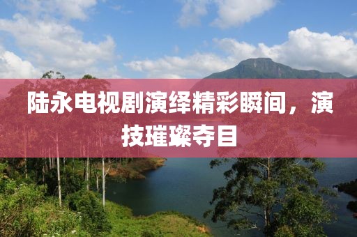 陆永电视剧演绎精彩瞬间，演技璀璨夺目