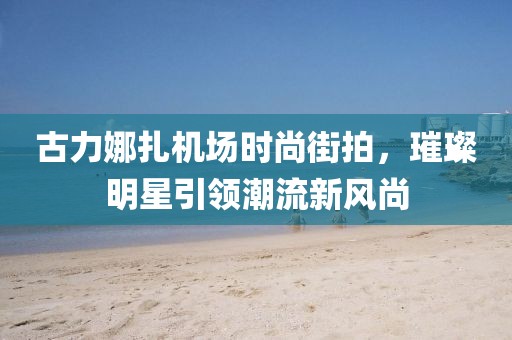 古力娜扎机场时尚街拍，璀璨明星引领潮流新风尚