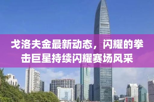 戈洛夫金最新动态，闪耀的拳击巨星持续闪耀赛场风采
