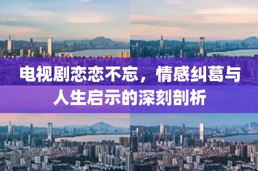 电视剧恋恋不忘，情感纠葛与人生启示的深刻剖析