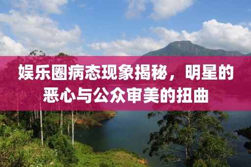 娱乐圈病态现象揭秘，明星的恶心与公众审美的扭曲
