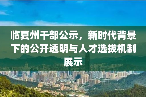 临夏州干部公示，新时代背景下的公开透明与人才选拔机制展示