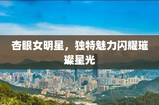 杏眼女明星，独特魅力闪耀璀璨星光