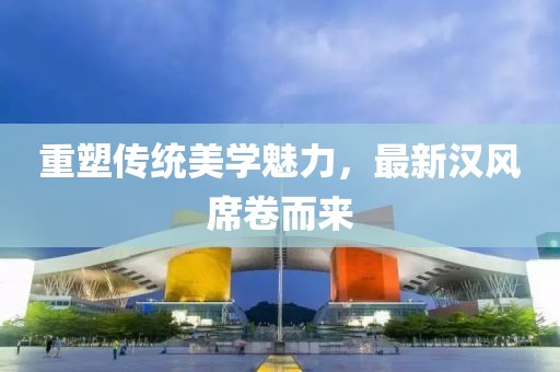 重塑传统美学魅力，最新汉风席卷而来