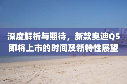 深度解析与期待，新款奥迪Q5即将上市的时间及新特性展望