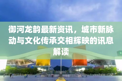 御河龙韵最新资讯，城市新脉动与文化传承交相辉映的讯息解读