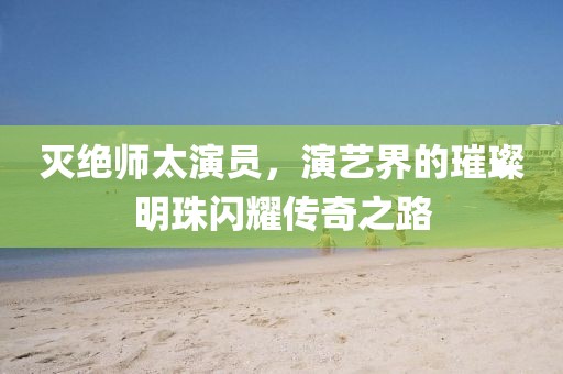 灭绝师太演员，演艺界的璀璨明珠闪耀传奇之路