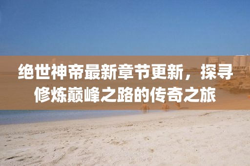 绝世神帝最新章节更新，探寻修炼巅峰之路的传奇之旅