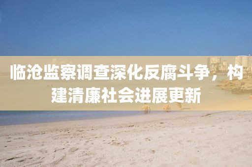 临沧监察调查深化反腐斗争，构建清廉社会进展更新
