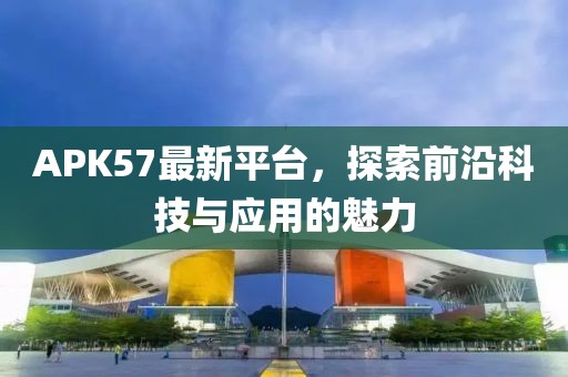 APK57最新平台，探索前沿科技与应用的魅力