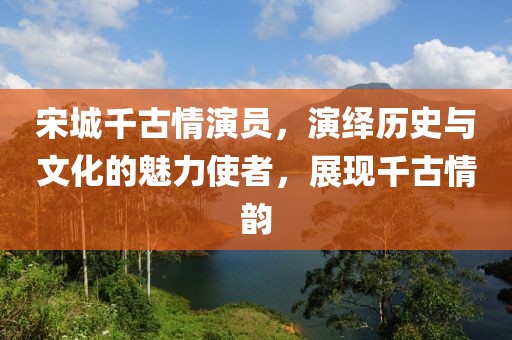 宋城千古情演员，演绎历史与文化的魅力使者，展现千古情韵