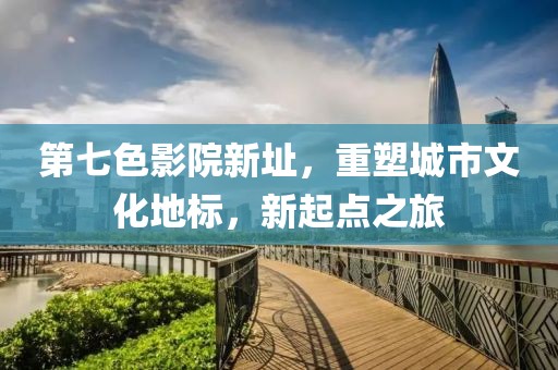 第七色影院新址，重塑城市文化地标，新起点之旅