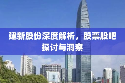 建新股份深度解析，股票股吧探讨与洞察