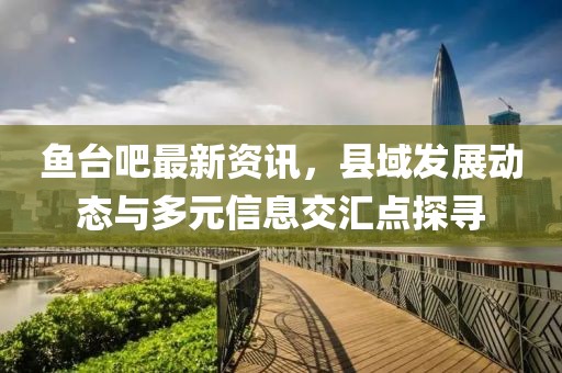 鱼台吧最新资讯，县域发展动态与多元信息交汇点探寻